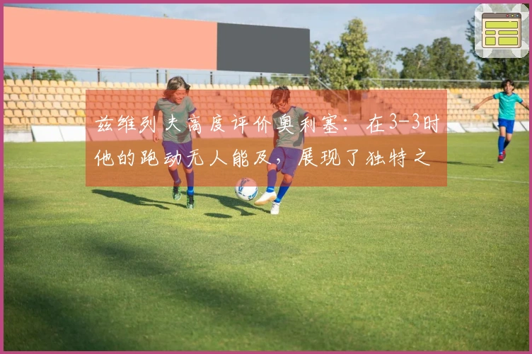 兹维列夫高度评价奥利塞：在3-3时他的跑动无人能及，展现了独特之处