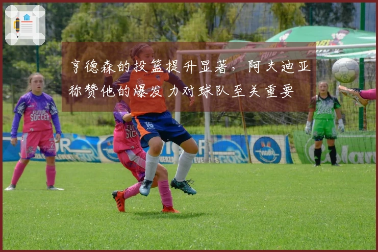 亨德森的投篮提升显著，阿夫迪亚称赞他的爆发力对球队至关重要