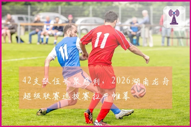 42支队伍齐聚慈利，2026湖南龙舟超级联赛选拔赛拉开帷幕
