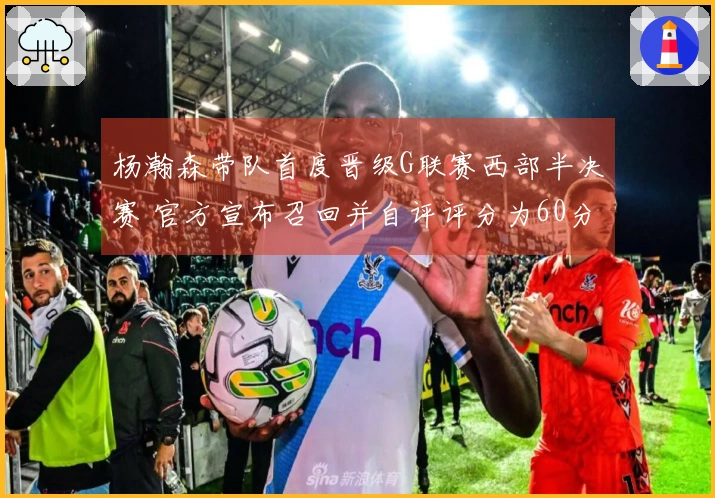 杨瀚森带队首度晋级G联赛西部半决赛 官方宣布召回并自评评分为60分