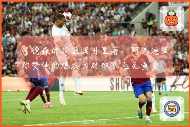 亨德森的投篮提升显著，阿夫迪亚称赞他的爆发力对球队至关重要