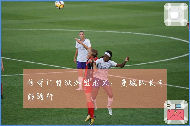 传奇门将欲加盟尤文，曼城队长可能随行