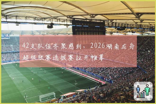 42支队伍齐聚慈利，2026湖南龙舟超级联赛选拔赛拉开帷幕