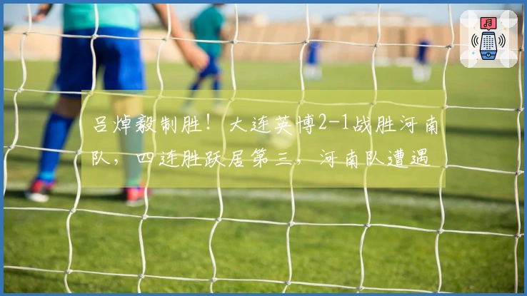 吕焯毅制胜！大连英博2-1战胜河南队，四连胜跃居第三，河南队遭遇四轮不胜