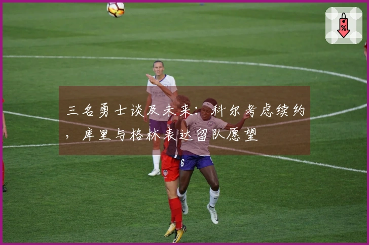 三名勇士谈及未来：科尔考虑续约，库里与格林表达留队愿望