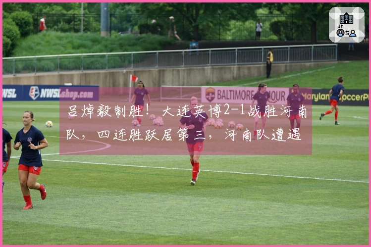 吕焯毅制胜！大连英博2-1战胜河南队，四连胜跃居第三，河南队遭遇四轮不胜