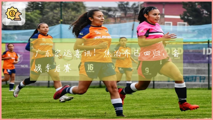 广东宏远喜讯！焦泊乔已回归，备战季后赛