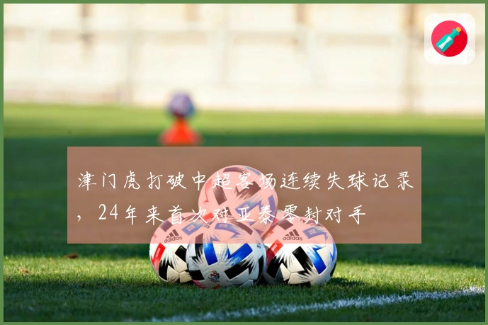 津门虎打破中超客场连续失球记录，24年来首次对亚泰零封对手